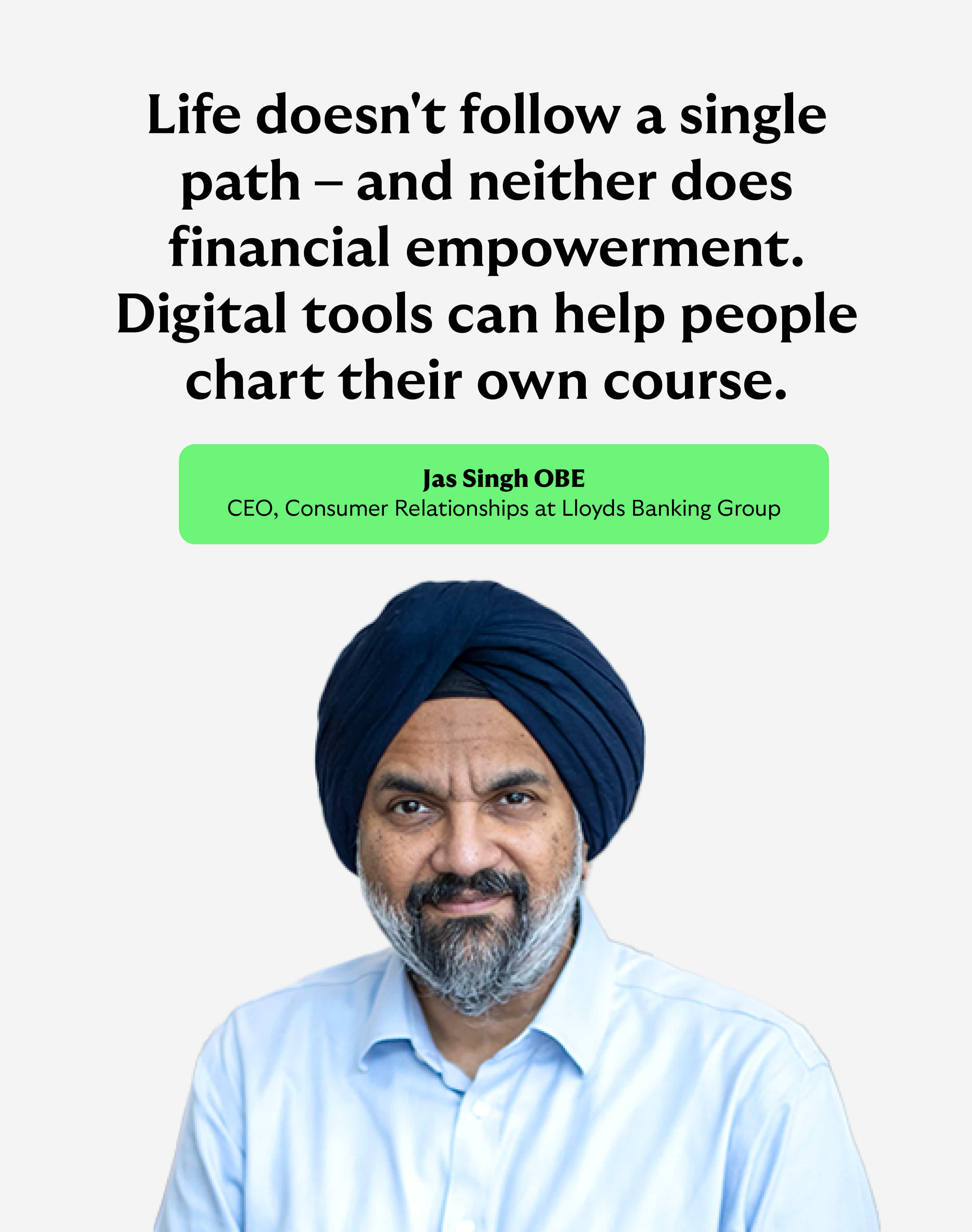 "Life doesn't follow a single path - and neither does financial empowerment. Digital tools can help people cart their own course." Jas Singh OBE, CEO Consumer Relationships at Lloyds Banking Group